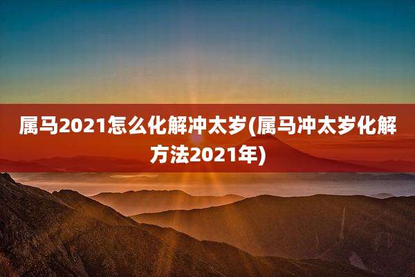 属马2021怎么化解冲太岁(属马冲太岁化解方法2021年)