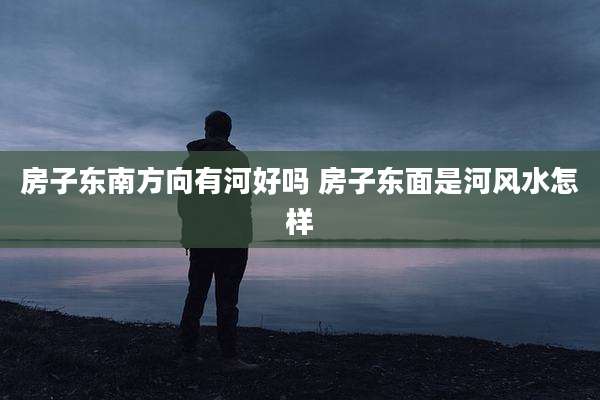房子东南方向有河好吗 房子东面是河风水怎样