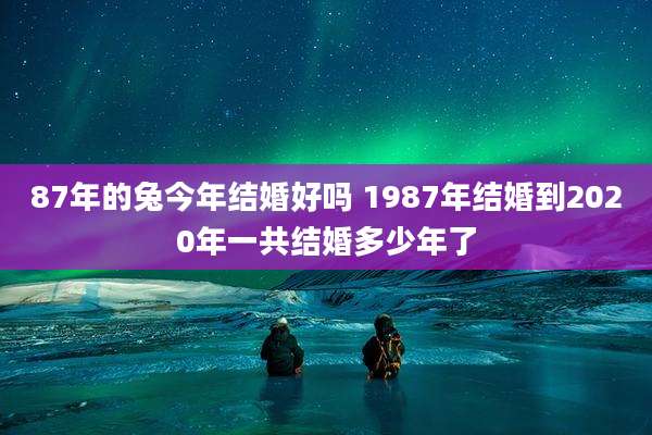 87年的兔今年结婚好吗 1987年结婚到2020年一共结婚多少年了