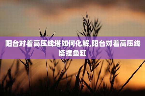 阳台对着高压线塔如何化解,阳台对着高压线塔摆鱼缸