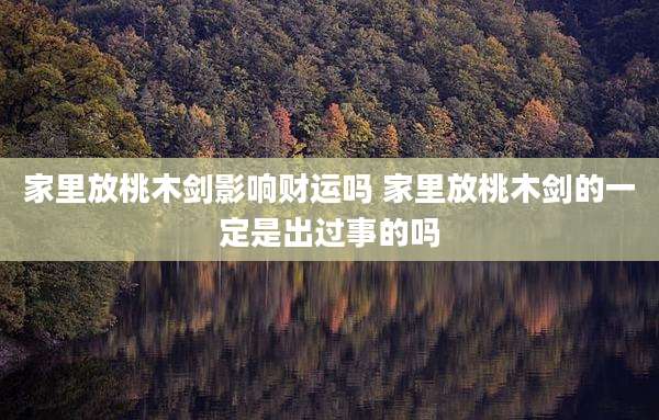 家里放桃木剑影响财运吗 家里放桃木剑的一定是出过事的吗