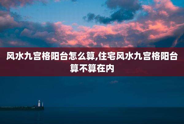 风水九宫格阳台怎么算,住宅风水九宫格阳台算不算在内