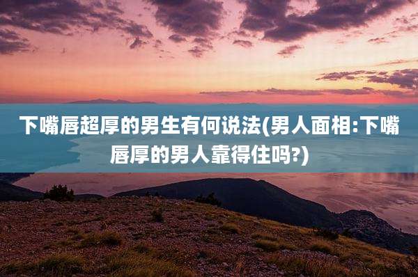 下嘴唇超厚的男生有何说法(男人面相:下嘴唇厚的男人靠得住吗?)