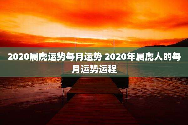 2020属虎运势每月运势 2020年属虎人的每月运势运程