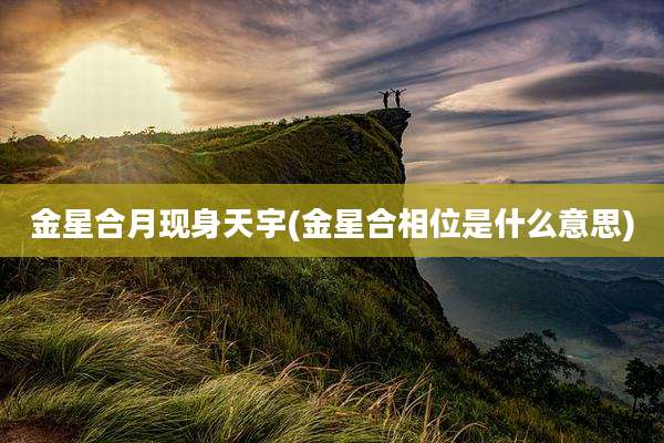 金星合月现身天宇(金星合相位是什么意思)