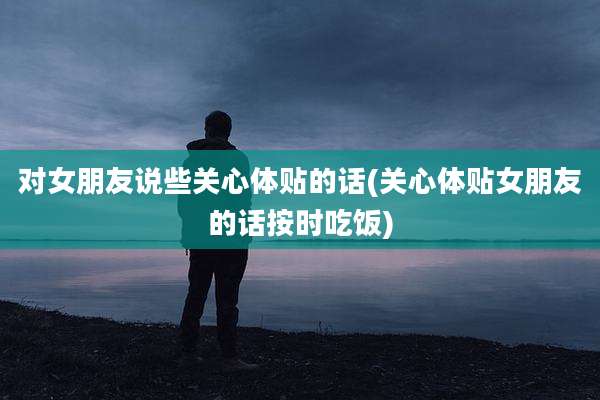 对女朋友说些关心体贴的话(关心体贴女朋友的话按时吃饭)
