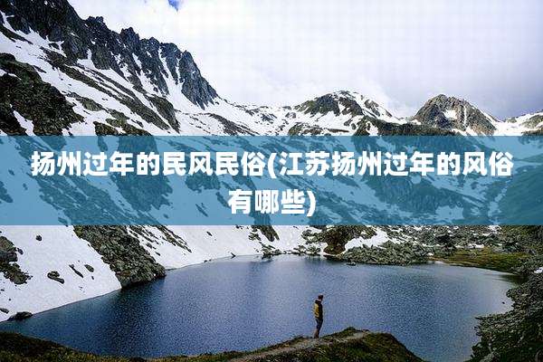 扬州过年的民风民俗(江苏扬州过年的风俗有哪些)