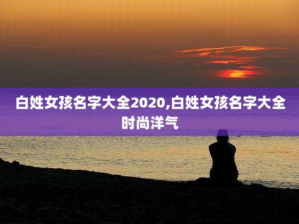 白姓女孩名字大全2020,白姓女孩名字大全时尚洋气