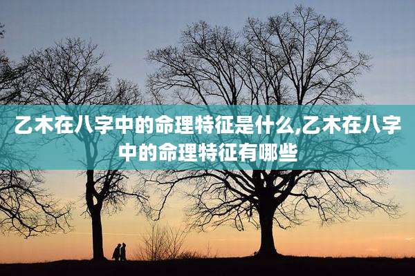 乙木在八字中的命理特征是什么,乙木在八字中的命理特征有哪些