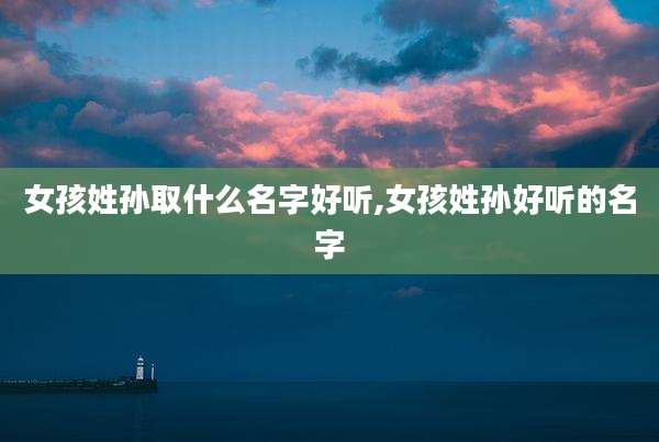 女孩姓孙取什么名字好听,女孩姓孙好听的名字