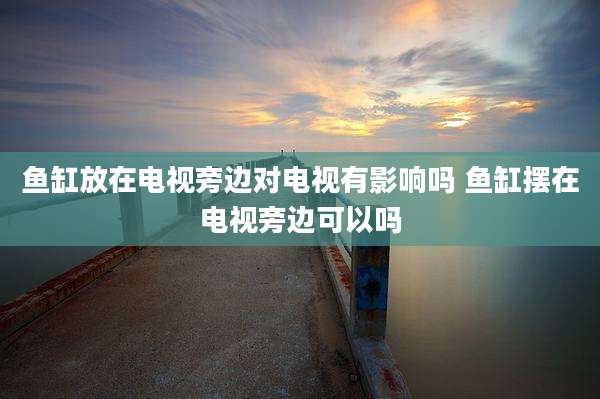 鱼缸放在电视旁边对电视有影响吗 鱼缸摆在电视旁边可以吗