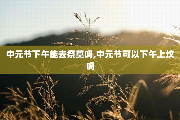 中元节下午能去祭奠吗,中元节可以下午上坟吗