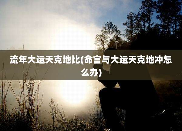 流年大运天克地比(命宫与大运天克地冲怎么办)