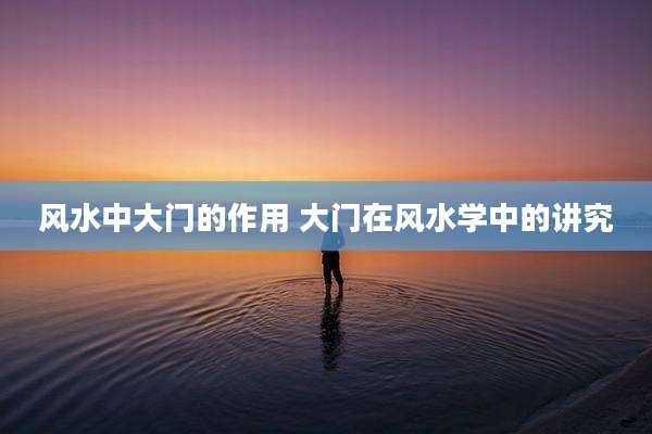 风水中大门的作用 大门在风水学中的讲究