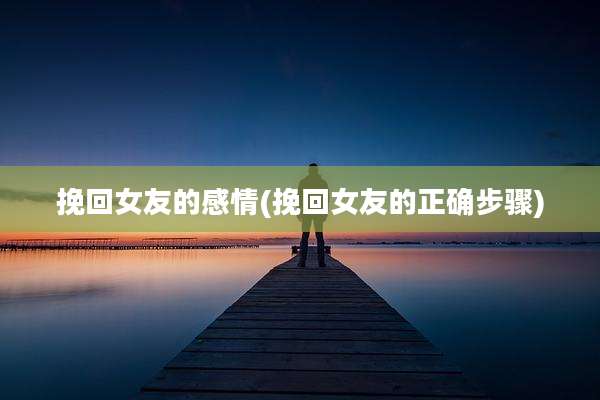 挽回女友的感情(挽回女友的正确步骤)