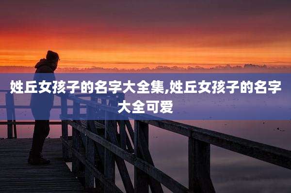 姓丘女孩子的名字大全集,姓丘女孩子的名字大全可爱