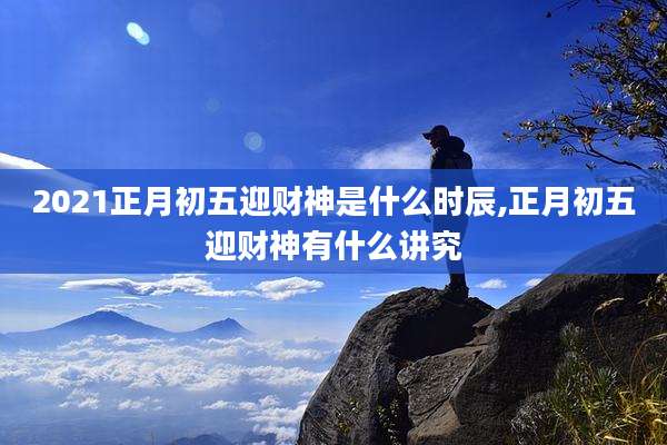 2021正月初五迎财神是什么时辰,正月初五迎财神有什么讲究