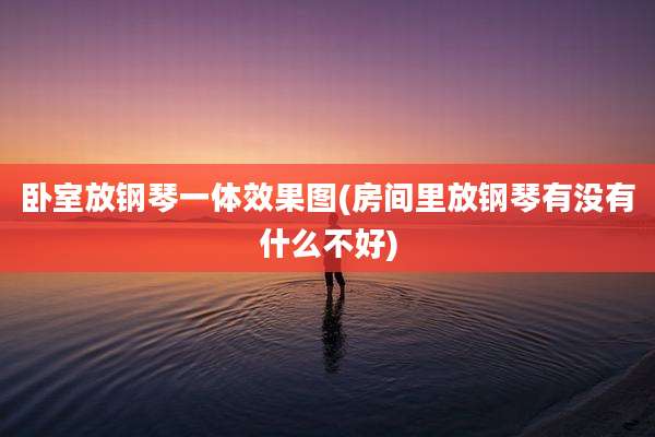 卧室放钢琴一体效果图(房间里放钢琴有没有什么不好)