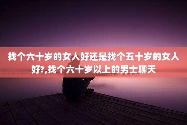 找个六十岁的女人好还是找个五十岁的女人好?,找个六十岁以上的男士聊天