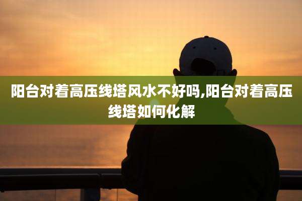 阳台对着高压线塔风水不好吗,阳台对着高压线塔如何化解