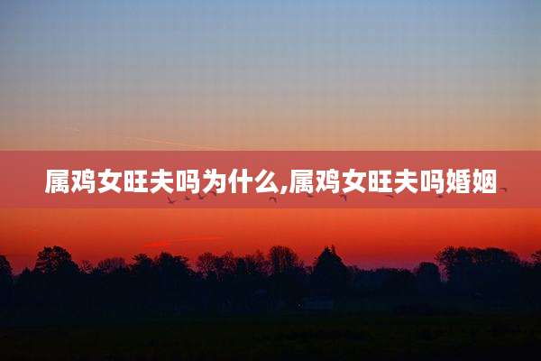 属鸡女旺夫吗为什么,属鸡女旺夫吗婚姻