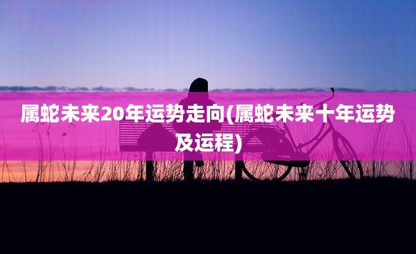 属蛇未来20年运势走向(属蛇未来十年运势及运程)