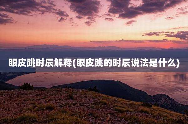 眼皮跳时辰解释(眼皮跳的时辰说法是什么)