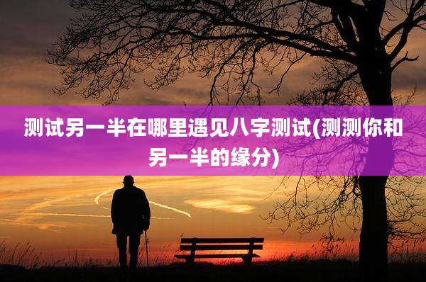 测试另一半在哪里遇见八字测试(测测你和另一半的缘分)