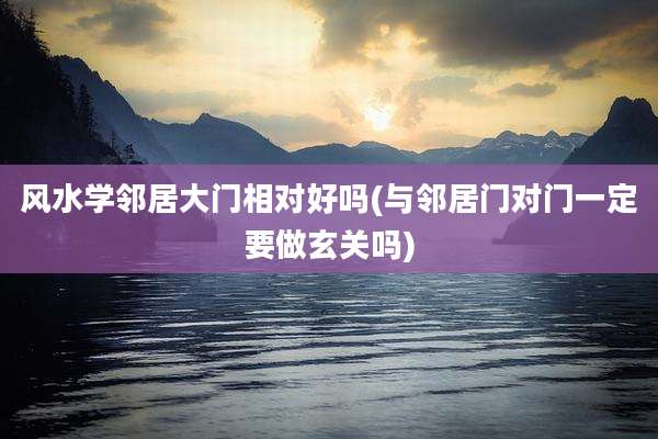 风水学邻居大门相对好吗(与邻居门对门一定要做玄关吗)