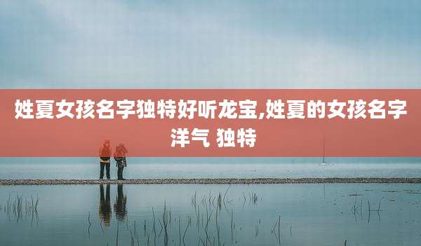 姓夏女孩名字独特好听龙宝,姓夏的女孩名字 洋气 独特