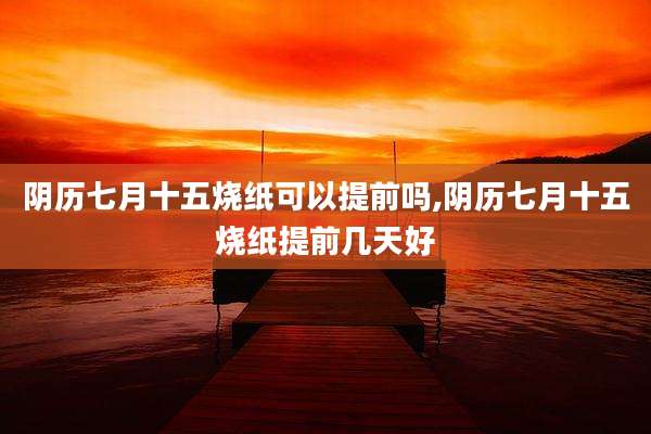 阴历七月十五烧纸可以提前吗,阴历七月十五烧纸提前几天好