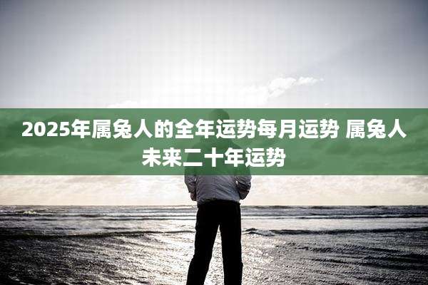 2025年属兔人的全年运势每月运势 属兔人未来二十年运势