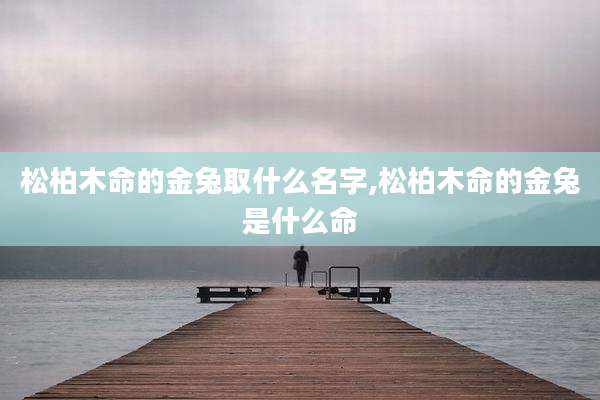 松柏木命的金兔取什么名字,松柏木命的金兔是什么命
