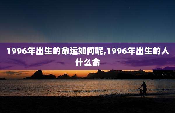 1996年出生的命运如何呢,1996年出生的人什么命