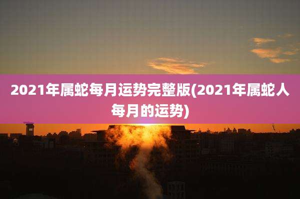 2021年属蛇每月运势完整版(2021年属蛇人每月的运势)