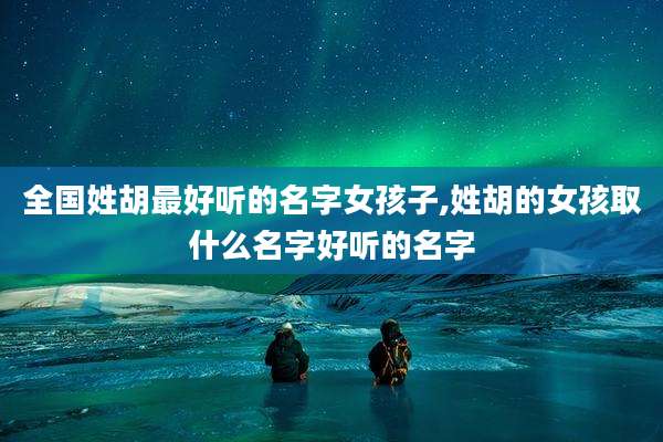 全国姓胡最好听的名字女孩子,姓胡的女孩取什么名字好听的名字