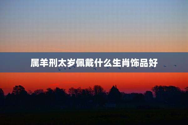 属羊刑太岁佩戴什么生肖饰品好