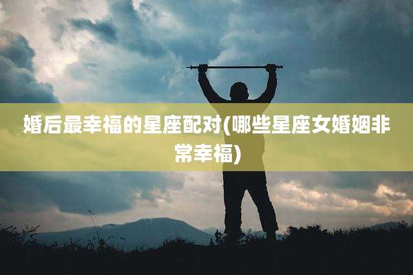 婚后最幸福的星座配对(哪些星座女婚姻非常幸福)