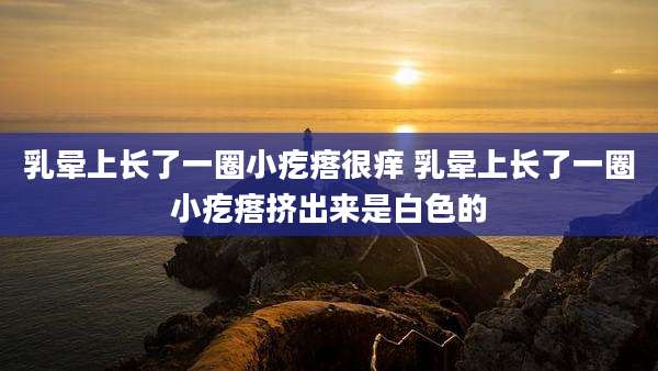 乳晕上长了一圈小疙瘩很痒 乳晕上长了一圈小疙瘩挤出来是白色的