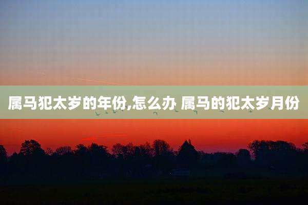 属马犯太岁的年份,怎么办 属马的犯太岁月份
