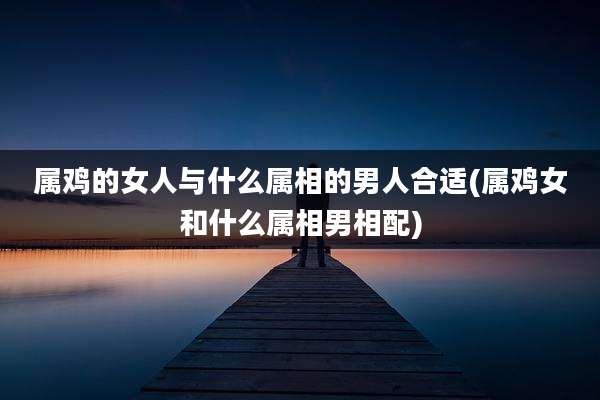 属鸡的女人与什么属相的男人合适(属鸡女和什么属相男相配)