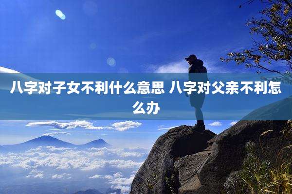 八字对子女不利什么意思 八字对父亲不利怎么办