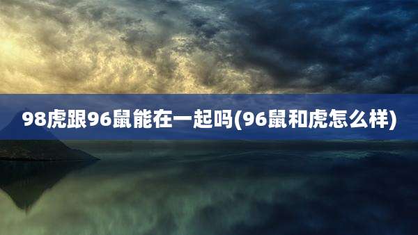 98虎跟96鼠能在一起吗(96鼠和虎怎么样)