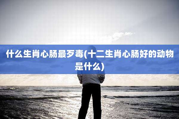什么生肖心肠最歹毒(十二生肖心肠好的动物是什么)