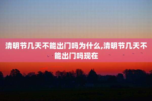清明节几天不能出门吗为什么,清明节几天不能出门吗现在