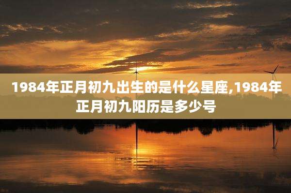 1984年正月初九出生的是什么星座,1984年正月初九阳历是多少号