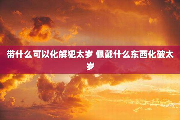 带什么可以化解犯太岁 佩戴什么东西化破太岁