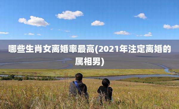 哪些生肖女离婚率最高(2021年注定离婚的属相男)