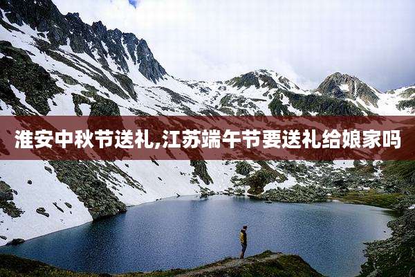 淮安中秋节送礼,江苏端午节要送礼给娘家吗