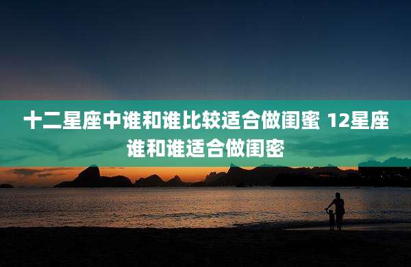 十二星座中谁和谁比较适合做闺蜜 12星座谁和谁适合做闺密